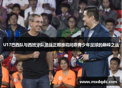 U17巴西队与西班牙队激战正酣谁将问鼎青少年足球的巅峰之战